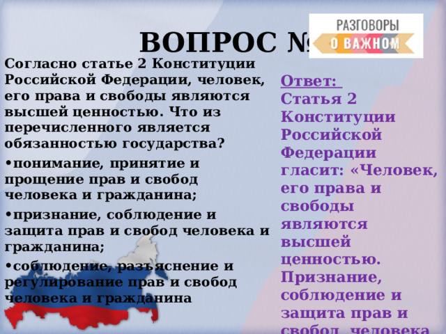  ВОПРОС № 4. Согласно статье 2 Конституции Российской Федерации, человек, его права и свободы являются высшей ценностью. Что из перечисленного является обязанностью государства? • понимание, принятие и прощение прав и свобод человека и гражданина; • признание, соблюдение и защита прав и свобод человека и гражданина; • соблюдение, разъяснение и регулирование прав и свобод человека и гражданина  Ответ: Статья 2 Конституции Российской Федерации гласит: «Человек, его права и свободы являются высшей ценностью. Признание, соблюдение и защита прав и свобод человека и гражданина — обязанность государства». 