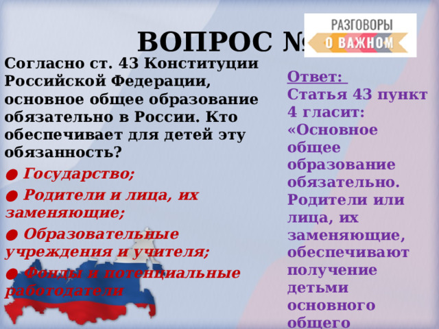  ВОПРОС № 6. Согласно ст. 43 Конституции Российской Федерации, основное общее образование обязательно в России. Кто обеспечивает для детей эту обязанность? ● Государство; ● Родители и лица, их заменяющие; ● Образовательные учреждения и учителя; ● Фонды и потенциальные работодатели  Ответ: Статья 43 пункт 4 гласит: «Основное общее образование обязательно. Родители или лица, их заменяющие, обеспечивают получение детьми основного общего образования». 