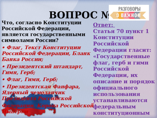  ВОПРОС № 7. Что, согласно Конституции Российской Федерации, является государственными символами России? • Флаг, Текст Конституции Российской Федерации, Бланк Банка России; • Президентский штандарт, Гимн, Герб; • Флаг, Гимн, Герб; • Президентская Фанфара, Ядерный чемоданчик Президента Российской Федерации, Корона Российской Империи Ответ: Статья 70 пункт 1 Конституции Российской Федерации гласит: «Государственные флаг, герб и гимн Российской Федерации, их описание и порядок официального использования устанавливаются федеральным конституционным законом». 
