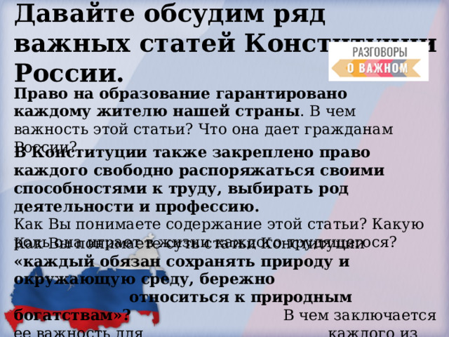 Давайте обсудим ряд важных статей Конституции России.  Право на образование гарантировано каждому жителю нашей страны . В чем важность этой статьи? Что она дает гражданам России? В Конституции также закреплено право каждого свободно распоряжаться своими способностями к труду, выбирать род деятельности и профессию. Как Вы понимаете содержание этой статьи? Какую роль она играет в жизни каждого трудящегося? Как Вы понимаете суть статьи Конституции «каждый обязан сохранять природу и окружающую среду, бережно       относиться к природным богатствам»?      В чем заключается ее важность для     каждого из нас? 