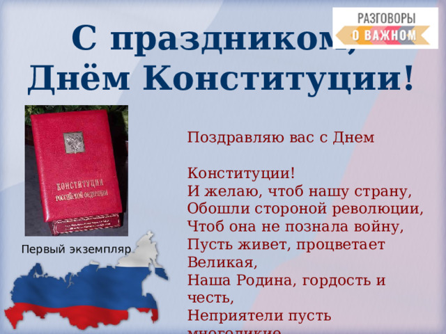С праздником,  Днём Конституции! Поздравляю вас с Днем  Конституции! И желаю, чтоб нашу страну, Обошли стороной революции, Чтоб она не познала войну, Пусть живет, процветает Великая, Наша Родина, гордость и честь, Неприятели пусть многоликие Позабудут коварство и лесть. Первый экземпляр 