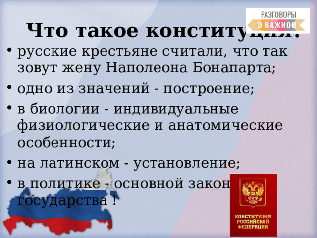  Что такое конституция? русские крестьяне считали, что так зовут жену Наполеона Бонапарта; одно из значений - построение; в биологии - индивидуальные физиологические и анатомические особенности; на латинском - установление; в политике - основной закон государства !  