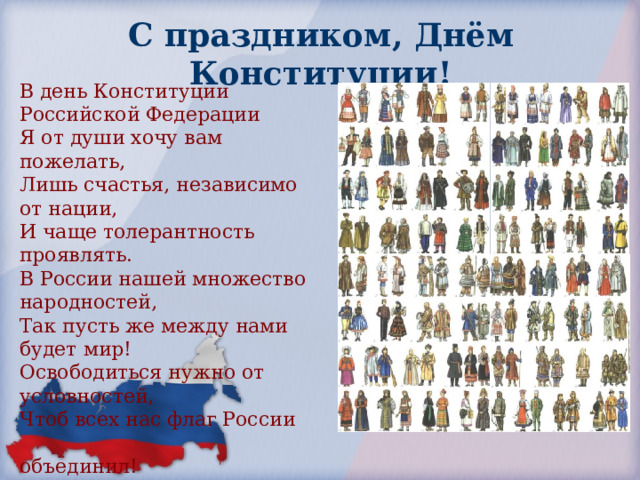 С праздником,  Днём Конституции! В день Конституции Российской Федерации Я от души хочу вам пожелать, Лишь счастья, независимо от нации, И чаще толерантность проявлять. В России нашей множество народностей, Так пусть же между нами будет мир! Освободиться нужно от условностей, Чтоб всех нас флаг России  объединил! 