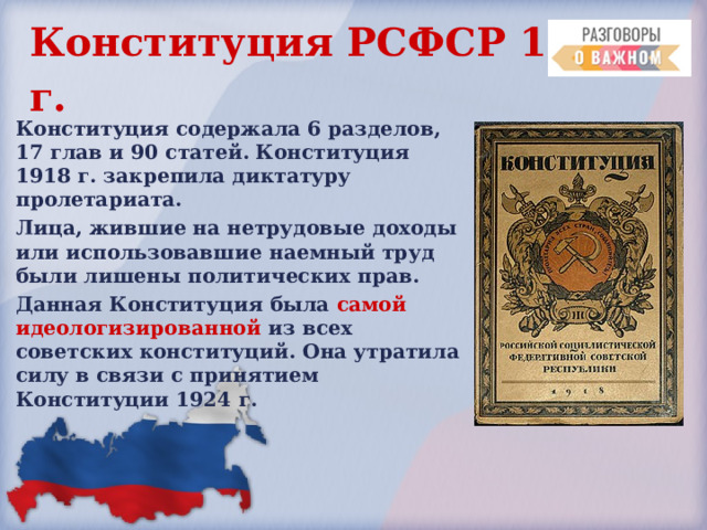 Конституция РСФСР 1918  г.  Конституция содержала 6 разделов, 17 глав и 90 статей. Конституция 1918 г . закрепила диктатуру пролетариата. Лица, жившие на нетрудовые доходы или использовавшие наемный труд были лишены политических прав. Данная Конституция была самой идеологизированной из всех советских конституций. Она утратила силу в связи с принятием  Конституции 1924  г. 
