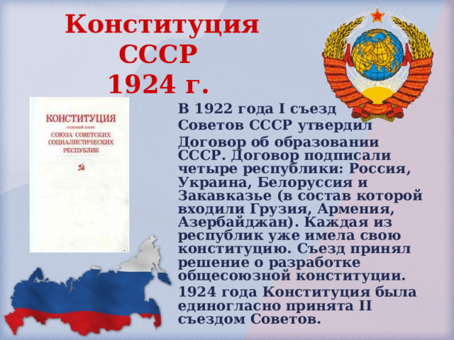 Конституция СССР  1924 г.  В 1922 года I съезд Советов СССР утвердил Договор об образовании СССР. Договор подписали четыре республики: Россия, Украина, Белоруссия и Закавказье (в состав которой входили Грузия, Армения, Азербайджан). Каждая из республик уже имела свою конституцию. Съезд принял решение о разработке общесоюзной конституции. 1924 года Конституция была единогласно принята II съездом Советов. 