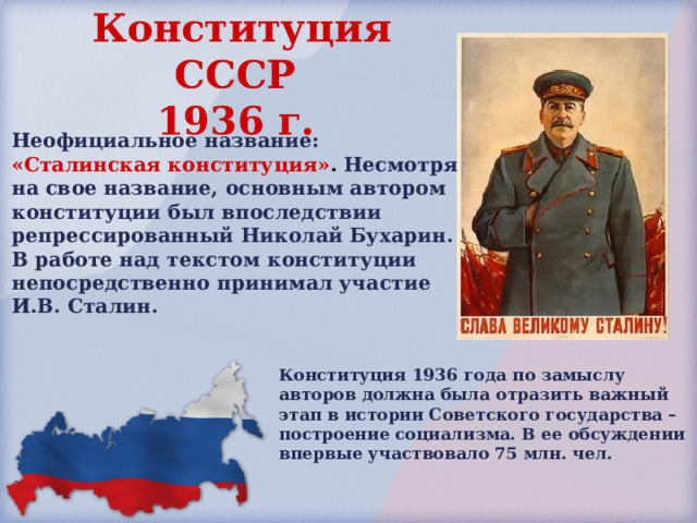 Конституция СССР  1936 г.  Неофициальное название: «Сталинская конституция» . Несмотря на свое название, основным автором конституции был впоследствии репрессированный Николай Бухарин. В работе над текстом конституции непосредственно принимал участие И.В. Сталин. Конституция 1936 года по замыслу авторов должна была отразить важный этап в истории Советского государства – построение социализма. В ее обсуждении впервые участвовало 75 млн. чел. 