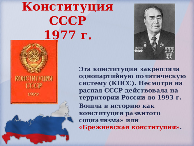 Конституция СССР  1977 г.  Эта конституция закрепляла однопартийную политическую систему (КПСС). Несмотря на распад СССР действовала на территории России до 1993 г. Вошла в историю как конституция развитого социализма» или «Брежневская конституция» . 