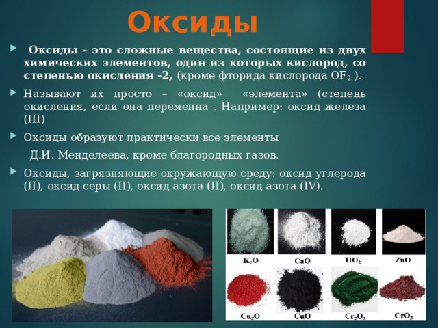 Оксиды  Оксиды - это сложные вещества, состоящие из двух химических элементов, один из которых кислород, со степенью окисления -2, (кроме фторида кислорода OF 2 ). Называют их просто – «оксид» «элемента» (степень окисления, если она переменна . Например: оксид железа ( III ) Оксиды образуют практически все элементы  Д.И. Менделеева, кроме благородных газов. Оксиды, загрязняющие окружающую среду: оксид углерода ( II ), оксид серы ( II ), оксид азота ( II ), оксид азота ( IV ). 