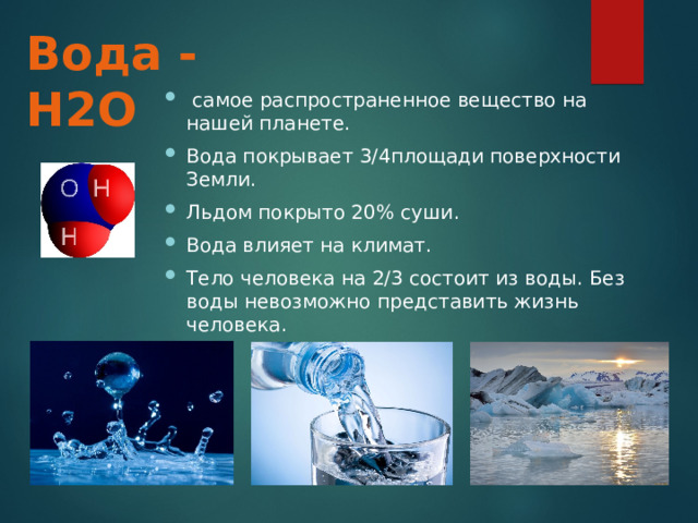 Вода - Н2О  самое распространенное вещество на нашей планете. Вода покрывает 3/4площади поверхности Земли. Льдом покрыто 20% суши. Вода влияет на климат. Тело человека на 2/3 состоит из воды. Без воды невозможно представить жизнь человека. 
