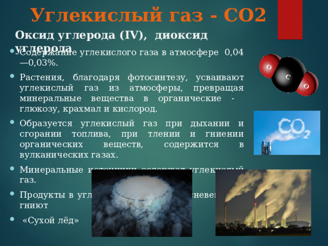 Углекислый газ - СО2 Оксид углерода ( IV ), диоксид углерода Содержание углекислого газа в атмосфере 0,04—0,03%. Растения, благодаря фотосинтезу, усваивают углекислый газ из атмосферы, превращая минеральные вещества в органические - глюкозу, крахмал и кислород. Образуется углекислый газ при дыхании и сгорании топлива, при тлении и гниении органических веществ, содержится в вулканических газах. Минеральные источники содержат углекислый газ. Продукты в углекислом газе не плесневеют, не гниют  «Сухой лёд»  