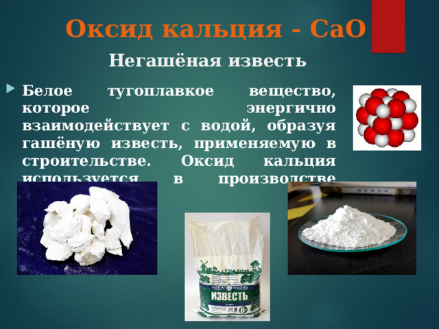 Оксид кальция - СаО Негашёная известь Белое тугоплавкое вещество, которое энергично взаимодействует с водой, образуя гашёную известь, применяемую в строительстве. Оксид кальция используется в производстве сахара. 