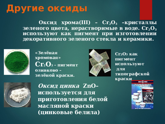 Другие оксиды  Оксид хрома(III) – Cr 2 O 3 –кристаллы зеленого цвета, нерастворимые в воде. Cr 2 O 3 используют как пигмент при изготовлении декоративного зеленого стекла и керамики. «Зелёная хромовая» Cr 2 O 3  – пигмент оливково – зелёной краски. Cr 2 О 3  как пигмент используют  для типографской краски Оксид цинка  ZnO – используется для приготовления белой масляной краски (цинковые белила)    