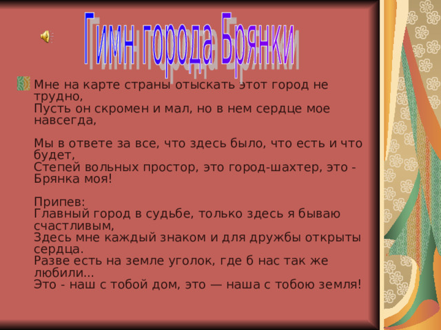 Мне на карте страны отыскать этот город не трудно,  Пусть он скромен и мал, но в нем сердце мое навсегда,   Мы в ответе за все, что здесь было, что есть и что будет,  Степей вольных простор, это город-шахтер, это - Брянка моя!   Припев:  Главный город в судьбе, только здесь я бываю счастливым,  Здесь мне каждый знаком и для дружбы открыты сердца.   Разве есть на земле уголок, где б нас так же любили...   Это - наш с тобой дом, это — наша с тобою земля! 