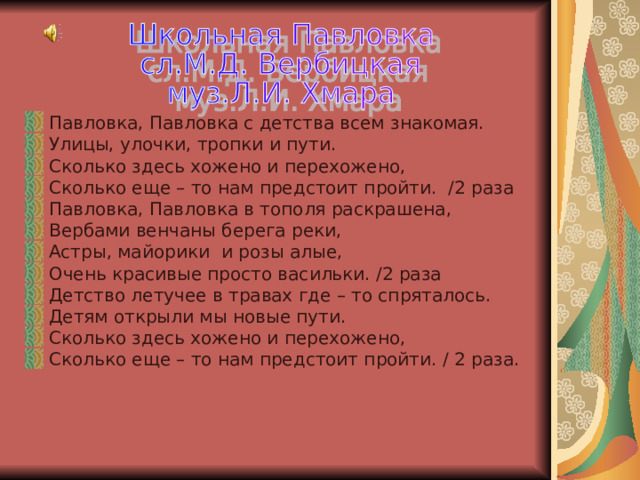 Павловка, Павловка с детства всем знакомая. Улицы, улочки, тропки и пути. Сколько здесь хожено и перехожено, Сколько еще – то нам предстоит пройти. /2 раза Павловка, Павловка в тополя раскрашена, Вербами венчаны берега реки, Астры, майорики и розы алые, Очень красивые просто васильки. /2 раза Детство летучее в травах где – то спряталось. Детям открыли мы новые пути. Сколько здесь хожено и перехожено, Сколько еще – то нам предстоит пройти. / 2 раза. 