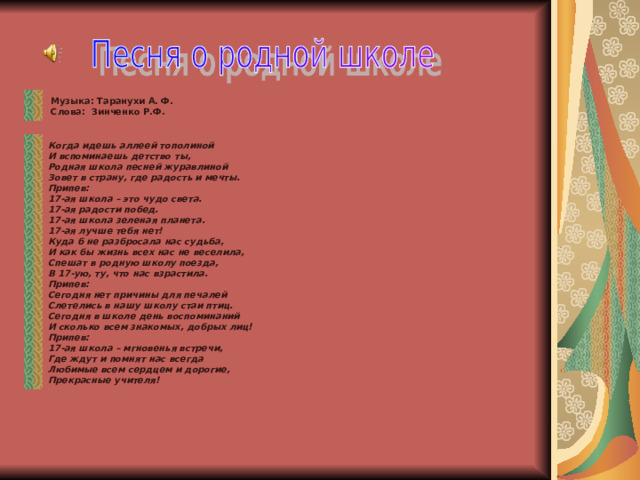  Музыка: Таранухи А. Ф.  Слова: Зинченко Р.Ф.  Когда идешь аллеей тополиной И вспоминаешь детство ты, Родная школа песней журавлиной Зовет в страну, где радость и мечты. Припев: 17-ая школа – это чудо света. 17-ая радости побед. 17-ая школа зеленая планета. 17-ая лучше тебя нет! Куда б не разбросала нас судьба, И как бы жизнь всех нас не веселила, Спешат в родную школу поезда, В 17-ую, ту, что нас взрастила. Припев: Сегодня нет причины для печалей Слетелись в нашу школу стаи птиц. Сегодня в школе день воспоминаний И сколько всем знакомых, добрых лиц! Припев: 17-ая школа – мгновенья встречи, Где ждут и помнят нас всегда Любимые всем сердцем и дорогие, Прекрасные учителя! 