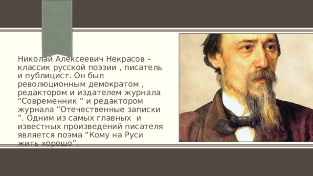 Николай Алексеевич Некрасов – классик русской поэзии , писатель и публицист. Он был революционным демократом , редактором и издателем журнала “Современник “ и редактором журнала “Отечественные записки ”. Одним из самых главных и известных произведений писателя является поэма “Кому на Руси жить хорошо”. 