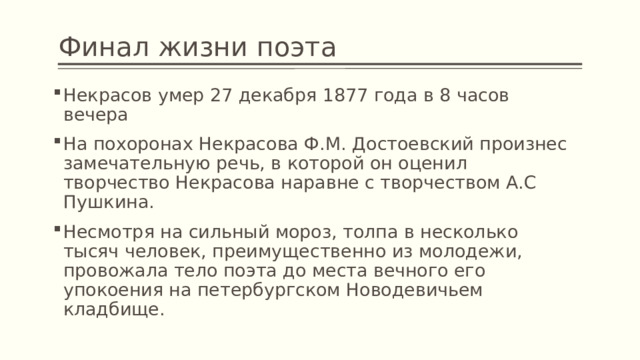 Финал жизни поэта Некрасов умер 27 декабря 1877 года в 8 часов вечера На похоронах Некрасова Ф.М. Достоевский произнес замечательную речь, в которой он оценил творчество Некрасова наравне с творчеством А.С Пушкина. Несмотря на сильный мороз, толпа в несколько тысяч человек, преимущественно из молодежи, провожала тело поэта до места вечного его упокоения на петербургском Новодевичьем кладбище. 