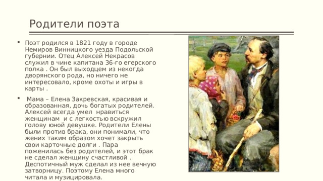 Родители поэта Поэт родился в 1821 году в городе Немиров Винницкого уезда Подольской губернии. Отец Алексей Некрасов служил в чине капитана 36-го егерского полка . Он был выходцем из некогда дворянского рода, но ничего не интересовало, кроме охоты и игры в карты .  Мама – Елена Закревская, красивая и образованная, дочь богатых родителей. Алексей всегда умел нравиться женщинам и с легкостью вскружил голову юной девушке. Родители Елены были против брака, они понимали, что жених таким образом хочет закрыть свои карточные долги . Пара поженилась без родителей, и этот брак не сделал женщину счастливой . Деспотичный муж сделал из нее вечную затворницу. Поэтому Елена много читала и музицировала. 