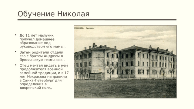 Обучение Николая До 11 лет мальчик получал домашнее образование под руководством его мамы . Затем родители отдали его с братом Андреем в Ярославскую гимназию . Отец мечтал видеть в нем продолжателя военной семейной традиции, и в 17 лет Некрасова направили в Санкт-Петербург для определения в дворянский полк. 