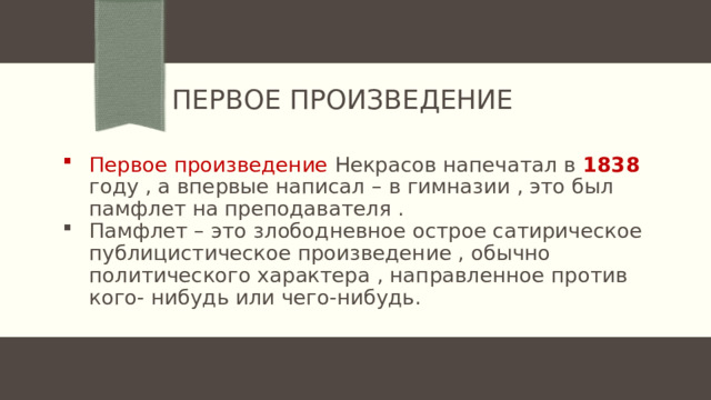Первое произведение Первое произведение Некрасов напечатал в 1838 году , а впервые написал – в гимназии , это был памфлет на преподавателя . Памфлет – это злободневное острое сатирическое публицистическое произведение , обычно политического характера , направленное против кого- нибудь или чего-нибудь. 