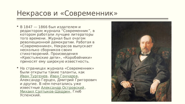 Некрасов и «Современник» В 1847 — 1866 был издателем и редактором журнала “Современник”, в котором работали лучшие литераторы того времени. Журнал был очагом революционной демократии. Работая в «Современнике», Некрасов выпускает несколько сборников своих стихотворений. Произведения «Крестьянские дети», «Коробейники» приносят ему широкую известность. На страницах журнала «Современник» были открыты такие таланты, как Иван Тургенев , Иван Гончаров , Александр Герцен, Дмитрий Григорович и другие. В нём печатались уже известные Александр Островский , Михаил Салтыков-Щедрин , Глеб Успенский. 