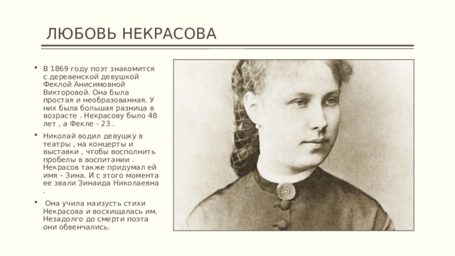  ЛЮБОВЬ НЕКРАСОВА В 1869 году поэт знакомится с деревенской девушкой Феклой Анисимовной Викторовой. Она была простая и необразованная. У них была большая разница в возрасте . Некрасову было 48 лет , а Фекле - 23 . Николай водил девушку в театры , на концерты и выставки , чтобы восполнить пробелы в воспитании . Некрасов также придумал ей имя – Зина. И с этого момента ее звали Зинаида Николаевна .  Она учила наизусть стихи Некрасова и восхищалась им. Незадолго до смерти поэта они обвенчались. 