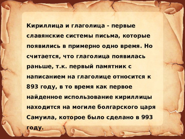 Кириллица и глаголица - первые славянские системы письма, которые появились в примерно одно время. Но считается, что глаголица появилась раньше, т.к. первый памятник с написанием на глаголице относится к 893 году, в то время как первое найденное использование кириллицы находится на могиле болгарского царя Самуила, которое было сделано в 993 году. 