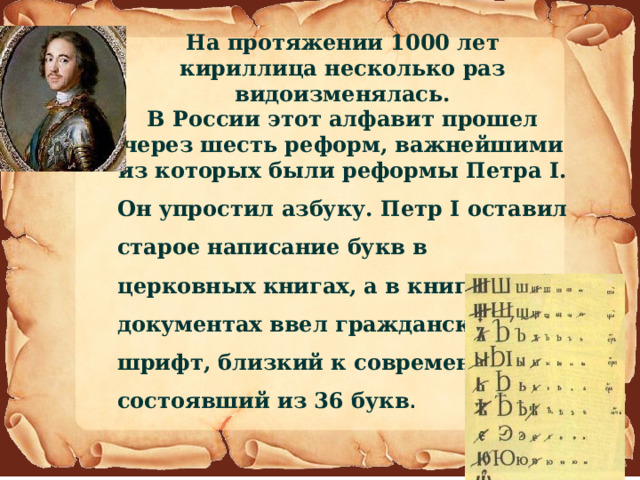 На протяжении 1000 лет кириллица несколько раз видоизменялась. В России этот алфавит прошел через шесть реформ, важнейшими из которых были реформы Петра I. Он упростил азбуку. Петр I оставил старое написание букв в церковных книгах, а в книгах и документах ввел гражданский шрифт, близкий к современному и состоявший из 36 букв . 