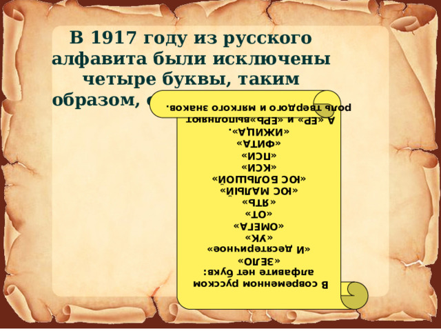 В  современном русском алфавите нет букв: «ЗЕЛО» «И десятеричное» «УК» «ОМЕГА» «ОТ» «ЯТЬ» «ЮС МАЛЫЙ» «ЮС БОЛЬШОЙ» «КСИ» «ПСИ» «ФИТА» «ИЖИЦА». А «ЕР» и «ЕРЬ»выполняют роль твердого и мягкого знаков. В 1917 году из русского алфавита были исключены четыре буквы, таким образом, оставлены только 33. 
