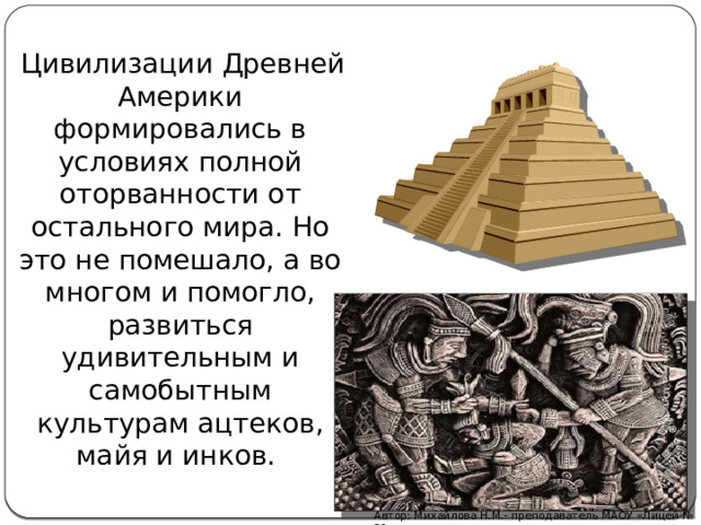  Цивилизации Древней Америки формировались в условиях полной оторванности от остального мира. Но это не помешало, а во многом и помогло, развиться удивительным и самобытным культурам ацтеков, майя и инков. Автор: Михайлова Н.М.- преподаватель МАОУ «Лицей № 21» 