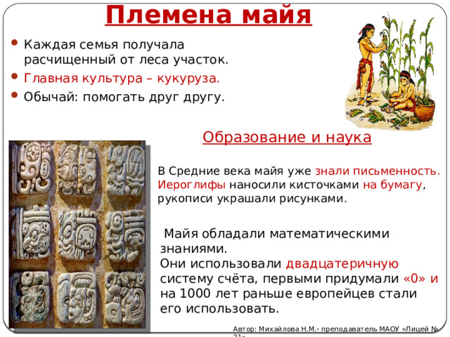 Племена майя Каждая семья получала расчищенный от леса участок. Главная культура – кукуруза. Обычай: помогать друг другу. Образование и наука В Средние века майя уже знали письменность. Иероглифы наносили кисточками на бумагу , рукописи украшали рисунками.  Майя обладали математическими  знаниями.  Они использовали двадцатеричную систему счёта, первыми придумали «0» и на 1000 лет раньше европейцев стали его использовать.   Автор: Михайлова Н.М.- преподаватель МАОУ «Лицей № 21» 