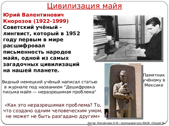 Цивилизация майя Юрий Валентинович Кнорозов (1922-1999) Советский учёный - лингвист, который в 1952 году первым в мире расшифровал письменность народов майя, одной из самых загадочных цивилизаций на нашей планете. Памятник учёному в Мексике Видный немецкий учёный написал статью в журнале под названием 