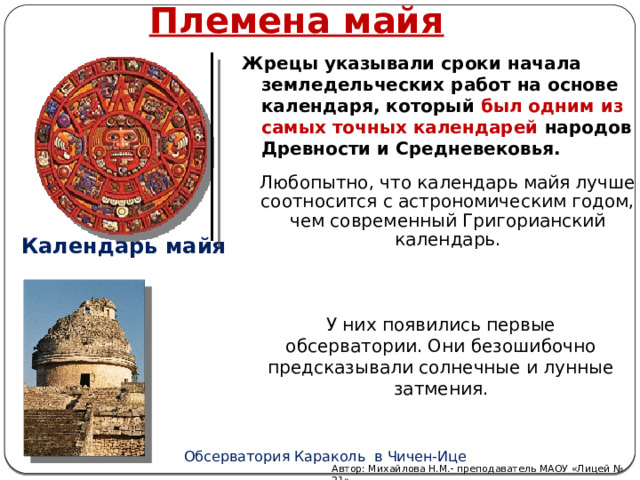 Племена майя Жрецы указывали сроки начала земледельческих работ на основе календаря, который был одним из самых точных календарей народов Древности и Средневековья.  Любопытно, что календарь майя лучше соотносится с астрономическим годом, чем современный Григорианский календарь. Календарь майя У них появились первые обсерватории. Они безошибочно предсказывали солнечные и лунные затмения.   Обсерватория Караколь в Чичен-Ице Автор: Михайлова Н.М.- преподаватель МАОУ «Лицей № 21» 