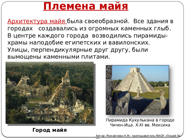 Племена майя Архитектура майя была своеобразной. Все здания в городах создавались из огромных каменных глыб.  В центре каждого города возводились пирамиды-храмы наподобие египетских и вавилонских.  Улицы, перпендикулярные друг другу, были вымощены каменными плитами.      Пирамида Кукулькана в городе Чичен-Ица. X-XI вв. Мексика Город майя Автор: Михайлова Н.М.- преподаватель МАОУ «Лицей № 21» 