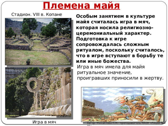 Племена майя Стадион. VIII в. Копане Особым занятием в культуре майя считалась игра в мяч, которая носила религиозно-церемониальный характер. Подготовка к игре сопровождалась сложным ритуалом, поскольку считалось, что в игре вступают в борьбу те или иные божества. Игра в мяч имела для майя ритуальное значение, проигравших приносили в жертву.  Игра в мяч Автор: Михайлова Н.М.- преподаватель МАОУ «Лицей № 21» 
