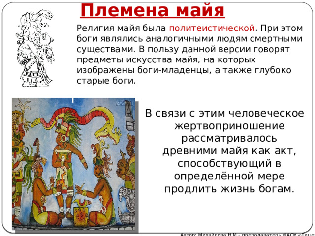 Племена майя Религия майя была политеистической . При этом боги являлись аналогичными людям смертными существами. В пользу данной версии говорят предметы искусства майя, на которых изображены боги-младенцы, а также глубоко старые боги. В связи с этим человеческое жертвоприношение рассматривалось древними майя как акт, способствующий в определённой мере продлить жизнь богам. Автор: Михайлова Н.М.- преподаватель МАОУ «Лицей № 21» 