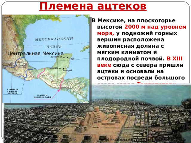 Племена ацтеков В Мексике, на плоскогорье высо­той 2000 м над уровнем моря, у подножий горных вершин расположена живописная долина с мягким климатом и плодородной почвой. В XIII веке сюда с севера пришли ацтеки и основали на островах посреди большого озера город Теночтитлан Центральная Мексика Автор: Михайлова Н.М.- преподаватель МАОУ «Лицей № 21» 
