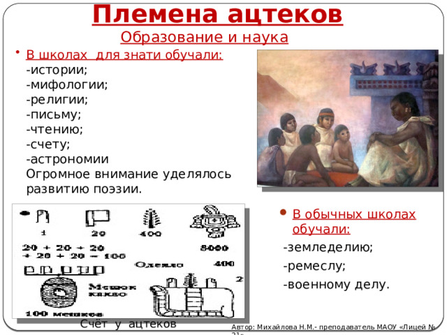 Племена ацтеков Образование и наука В школах для знати обучали:  -истории;  -мифологии;  -религии;  -письму;  -чтению;  -счету;  -астрономии  Огромное внимание уделялось развитию поэзии.   В обычных школах обучали:  -земледелию;  -ремеслу;  -военному делу. Счёт у ацтеков Автор: Михайлова Н.М.- преподаватель МАОУ «Лицей № 21» 