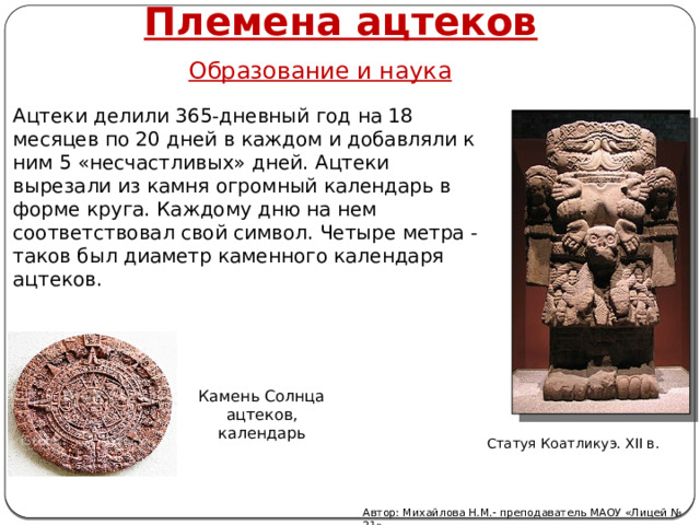 Племена ацтеков Образование и наука Ацтеки делили 365-дневный год на 18 месяцев по 20 дней в каждом и добавляли к ним 5 «несчастливых» дней. Ацтеки вырезали из камня огромный календарь в форме круга. Каждому дню на нем соответствовал свой символ. Четыре метра -таков был диаметр каменного календаря ацтеков. Камень Солнца ацтеков, календарь Статуя Коатликуэ. XII в. Автор: Михайлова Н.М.- преподаватель МАОУ «Лицей № 21» 