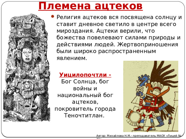 Племена ацтеков Религия ацтеков вся посвящена солнцу и ставит дневное светило в центре всего мироздания. Ацтеки верили, что божества повелевают силами природы и действиями людей. Жертвоприношения были широко распространенным явлением. Уицилопочтли - Бог Солнца, бог войны и национальный бог ацтеков, покровитель города Теночтитлан.   Автор: Михайлова Н.М.- преподаватель МАОУ «Лицей № 21» 