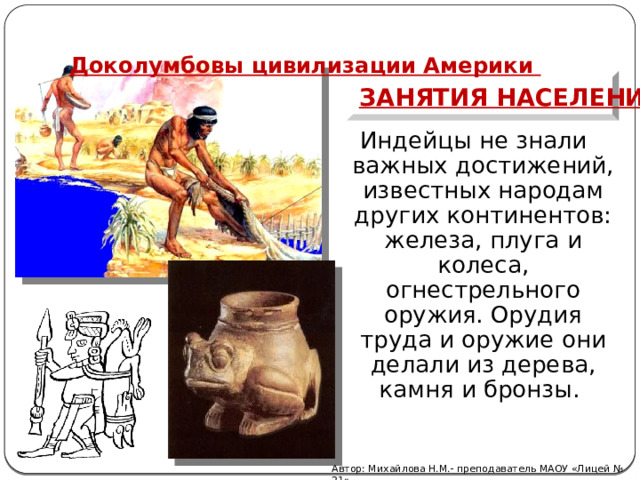   Доколумбовы цивилизации Америки Занятия населения Индейцы не знали важных достижений, известных народам других континентов: желе­за, плуга и колеса, огнестрельного оружия. Орудия труда и оружие они делали из дерева, камня и бронзы. Автор: Михайлова Н.М.- преподаватель МАОУ «Лицей № 21» 