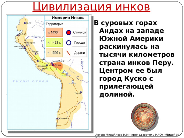 Цивилизация инков В суровых горах Андах на западе Южной Америки раскинулась на тысячи километров страна инков Перу. Центром ее был город Куско с прилегающей долиной.    Автор: Михайлова Н.М.- преподаватель МАОУ «Лицей № 21» 