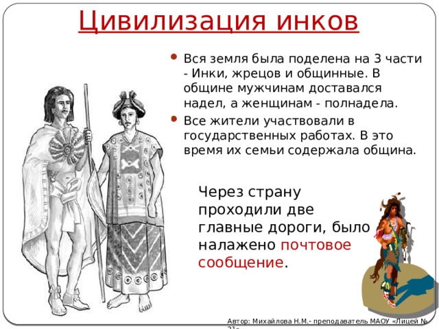 Цивилизация инков Вся земля была поделена на 3 части - Инки, жрецов и общинные. В общине мужчинам доставался надел, а женщинам - полнадела. Все жители участвовали в государственных работах. В это время их семьи содержала община. Через страну проходили две главные дороги, было налажено почтовое сообщение .   Автор: Михайлова Н.М.- преподаватель МАОУ «Лицей № 21» 