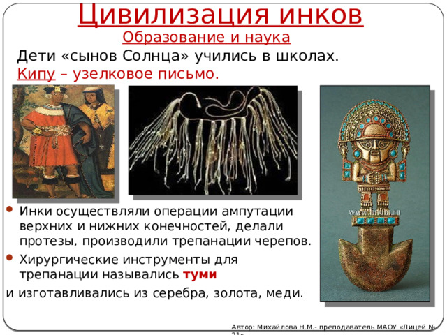 Цивилизация инков Образование и наука  Дети «сынов Солнца» учились в школах.  Кипу – узелковое письмо. Инки осуществляли операции ампутации верхних и нижних конечностей, делали протезы, производили трепанации черепов. Хирургические инструменты для трепанации назывались туми  и изготавливались из серебра, золота, меди. Автор: Михайлова Н.М.- преподаватель МАОУ «Лицей № 21» 