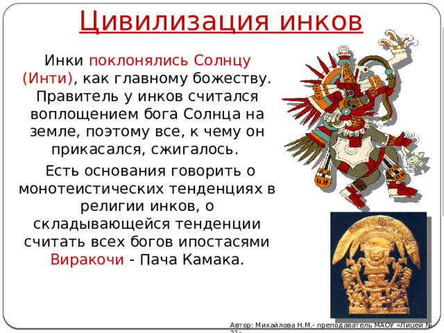 Цивилизация инков  Инки поклонялись Солнцу (Инти) , как главному божеству. Правитель у инков считался воплощением бога Солнца на земле, поэтому все, к чему он прикасался, сжигалось.  Есть основания говорить о монотеистических тенденциях в религии инков, о складывающейся тенденции считать всех богов ипостасями Виракочи - Пача Камака. Автор: Михайлова Н.М.- преподаватель МАОУ «Лицей № 21» 