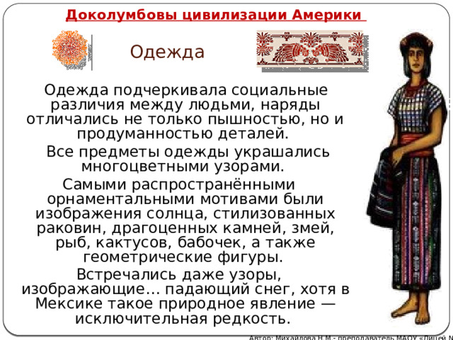   Доколумбовы цивилизации Америки Одежда  Одежда подчеркивала социальные различия между людьми, наряды отличались не только пышностью, но и продуманностью деталей.  Все предметы одежды украшались многоцветными узорами. Самыми распространёнными орнаментальными мотивами были изображения солнца, стилизованных раковин, драгоценных камней, змей, рыб, кактусов, бабочек, а также геометрические фигуры. Встречались даже узоры, изображающие… падающий снег, хотя в Мексике такое природное явление — исключительная редкость. Автор: Михайлова Н.М.- преподаватель МАОУ «Лицей № 21» 