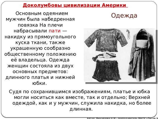   Доколумбовы цивилизации Америки  Основным одеянием мужчин была набедренная повязка На плечи набрасывали пати  — накидку из прямоугольного куска ткани, также украшенную сообразно общественному положению её владельца. Одежда женщин состояла из двух основных предметов: длинного платья и нижней юбки. Одежда Судя по сохранившимся изображениям, платье и юбка могли носиться как вместе, так и отдельно; Верхней одеждой, как и у мужчин, служила накидка, но более длинная. Автор: Михайлова Н.М.- преподаватель МАОУ «Лицей № 21» 