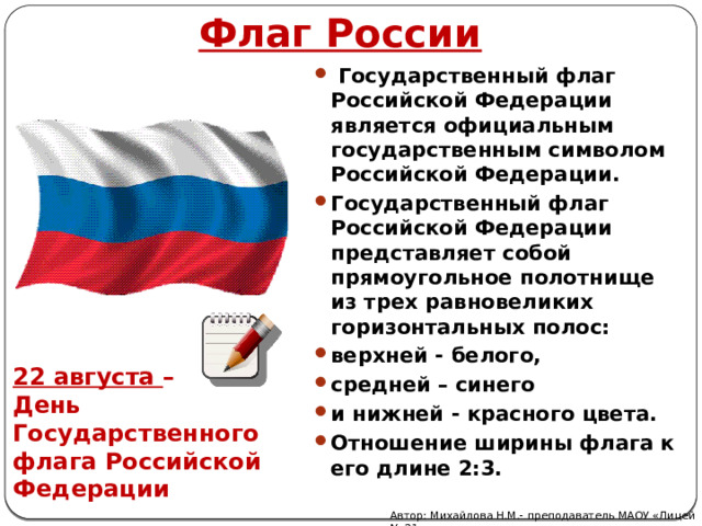 Флаг России  Государственный флаг Российской Федерации является официальным государственным символом Российской Федерации. Государственный флаг Российской Федерации представляет собой прямоугольное полотнище из трех равновеликих горизонтальных полос: верхней - белого, средней – синего и нижней - красного цвета. Отношение ширины флага к его длине 2:3. 22 августа – День Государственного флага Российской Федерации Автор: Михайлова Н.М.- преподаватель МАОУ «Лицей № 21» 