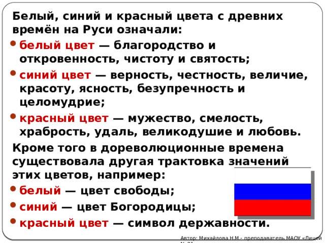 Белый, синий и красный цвета с древних времён на Руси означали: белый цвет — благородство и откровенность, чистоту и святость; синий цвет — верность, честность, величие, красоту, ясность, безупречность и целомудрие; красный цвет — мужество, смелость, храбрость, удаль, великодушие и любовь. Кроме того в дореволюционные времена существовала другая трактовка значений этих цветов, например: белый — цвет свободы; синий — цвет Богородицы; красный цвет — символ державности. Автор: Михайлова Н.М.- преподаватель МАОУ «Лицей № 21» 