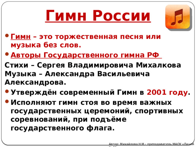 Гимн России Гимн – это торжественная песня или музыка без слов. Авторы Государственного гимна РФ Стихи – Сергея Владимировича Михалкова Музыка – Александра Васильевича Александрова. Утверждён современный Гимн в 2001 году . Исполняют гимн стоя во время важных государственных церемоний, спортивных соревнований, при подъёме государственного флага. Автор: Михайлова Н.М.- преподаватель МАОУ «Лицей № 21» 